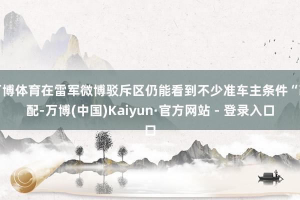 万博体育在雷军微博驳斥区仍能看到不少准车主条件“改配-万博(中国)Kaiyun·官方网站 - 登录入口