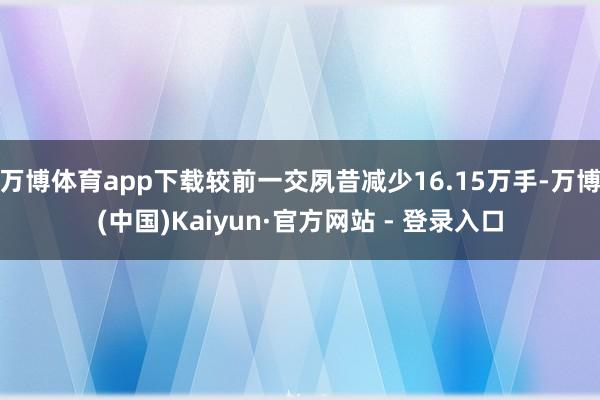 万博体育app下载较前一交夙昔减少16.15万手-万博(中国)Kaiyun·官方网站 - 登录入口