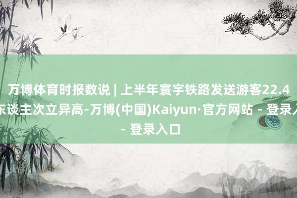万博体育时报数说 | 上半年寰宇铁路发送游客22.4亿东谈主次立异高-万博(中国)Kaiyun·官方网站 - 登录入口