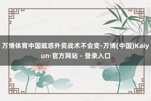 万博体育中国眩惑外资战术不会变-万博(中国)Kaiyun·官方网站 - 登录入口