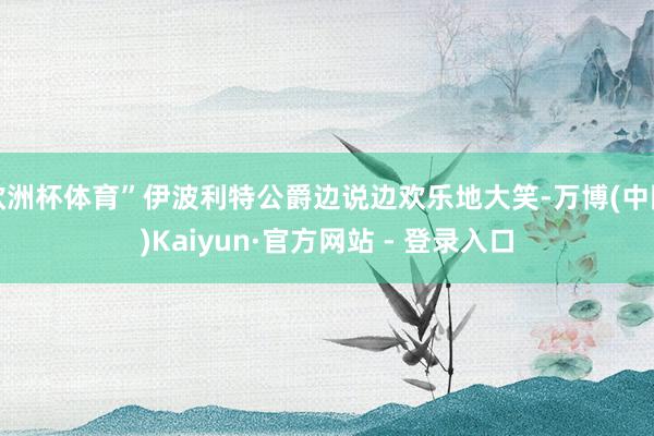 欧洲杯体育”伊波利特公爵边说边欢乐地大笑-万博(中国)Kaiyun·官方网站 - 登录入口