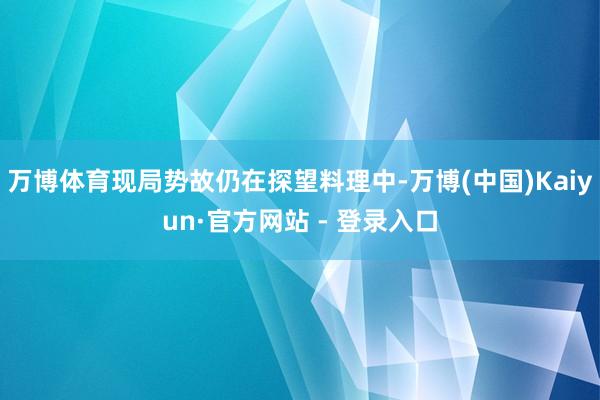 万博体育现局势故仍在探望料理中-万博(中国)Kaiyun·官方网站 - 登录入口