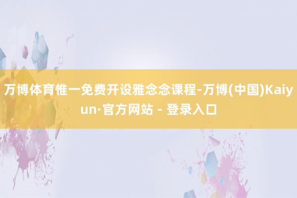万博体育惟一免费开设雅念念课程-万博(中国)Kaiyun·官方网站 - 登录入口