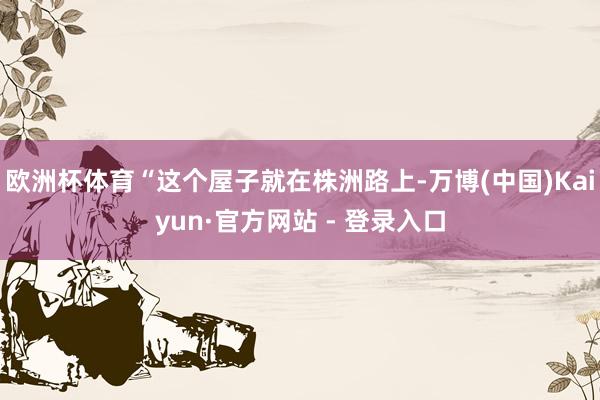 欧洲杯体育“这个屋子就在株洲路上-万博(中国)Kaiyun·官方网站 - 登录入口