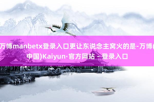 万博manbetx登录入口更让东说念主窝火的是-万博(中国)Kaiyun·官方网站 - 登录入口
