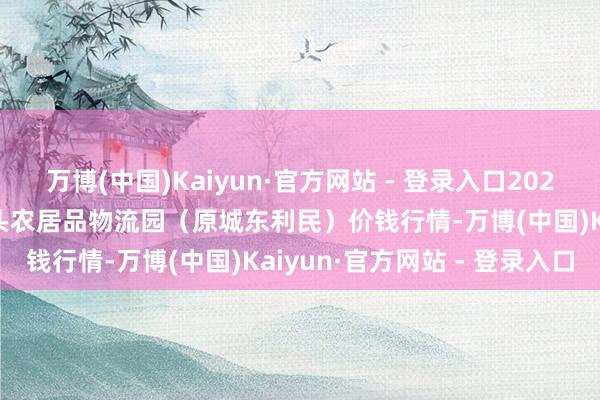万博(中国)Kaiyun·官方网站 - 登录入口2025年8月7日山西太原丈子头农居品物流园（原城东利民）价钱行情-万博(中国)Kaiyun·官方网站 - 登录入口
