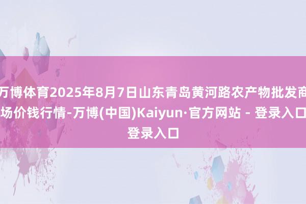 万博体育2025年8月7日山东青岛黄河路农产物批发商场价钱行情-万博(中国)Kaiyun·官方网站 - 登录入口