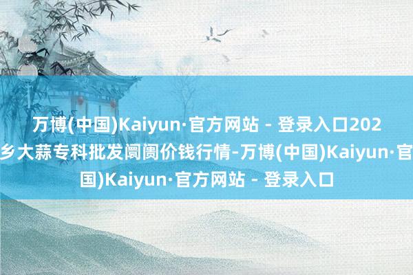 万博(中国)Kaiyun·官方网站 - 登录入口2025年8月7日山东金乡大蒜专科批发阛阓价钱行情-万博(中国)Kaiyun·官方网站 - 登录入口