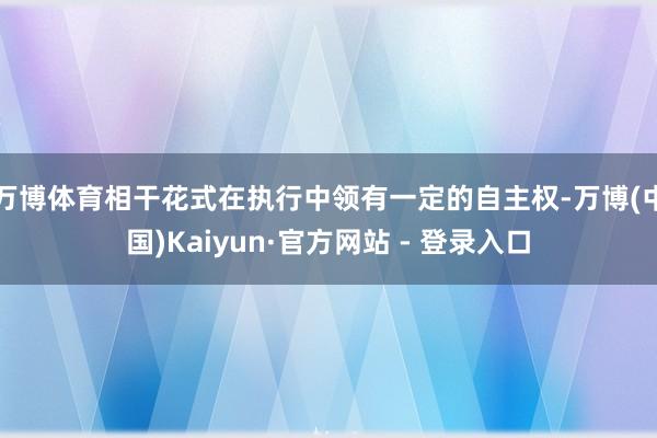 万博体育相干花式在执行中领有一定的自主权-万博(中国)Kaiyun·官方网站 - 登录入口