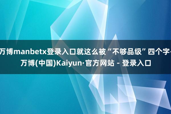 万博manbetx登录入口就这么被“不够品级”四个字-万博(中国)Kaiyun·官方网站 - 登录入口