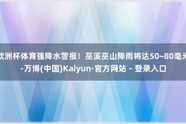 欧洲杯体育强降水警报！巫溪巫山降雨将达50~80毫米-万博(中国)Kaiyun·官方网站 - 登录入口