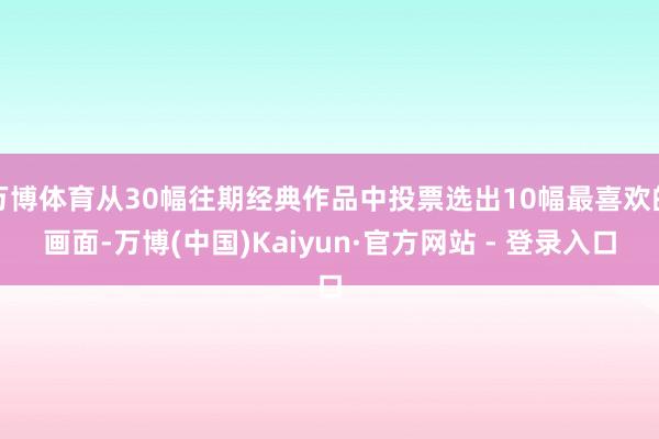 万博体育从30幅往期经典作品中投票选出10幅最喜欢的画面-万博(中国)Kaiyun·官方网站 - 登录入口