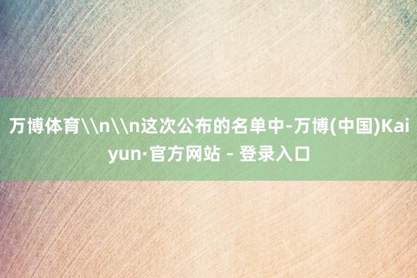 万博体育\n\n这次公布的名单中-万博(中国)Kaiyun·官方网站 - 登录入口