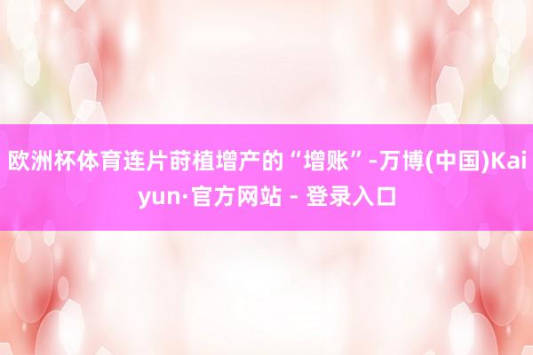 欧洲杯体育连片莳植增产的“增账”-万博(中国)Kaiyun·官方网站 - 登录入口