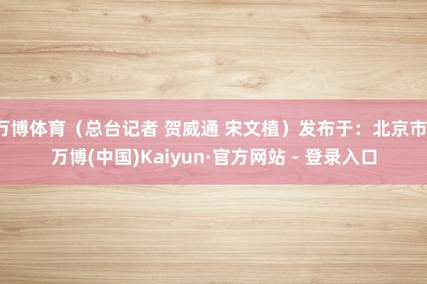 万博体育（总台记者 贺威通 宋文植）发布于：北京市-万博(中国)Kaiyun·官方网站 - 登录入口