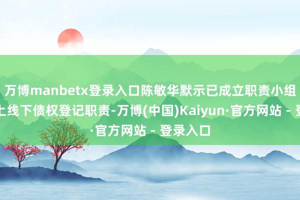 万博manbetx登录入口陈敏华默示已成立职责小组开动线上线下债权登记职责-万博(中国)Kaiyun·官方网站 - 登录入口