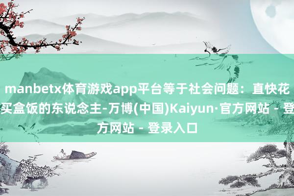 manbetx体育游戏app平台等于社会问题：直快花几十块买盒饭的东说念主-万博(中国)Kaiyun·官方网站 - 登录入口