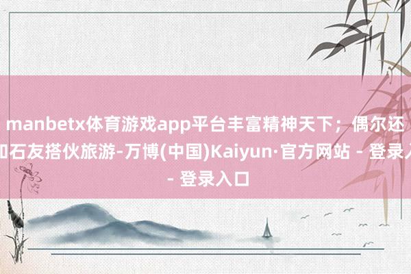 manbetx体育游戏app平台丰富精神天下；偶尔还能和石友搭伙旅游-万博(中国)Kaiyun·官方网站 - 登录入口