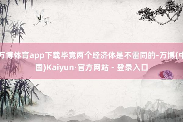 万博体育app下载毕竟两个经济体是不雷同的-万博(中国)Kaiyun·官方网站 - 登录入口