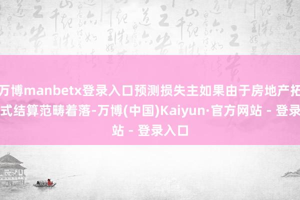 万博manbetx登录入口预测损失主如果由于房地产拓荒格式结算范畴着落-万博(中国)Kaiyun·官方网站 - 登录入口