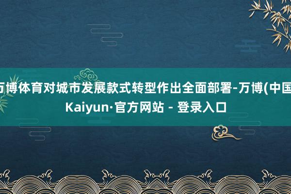 万博体育对城市发展款式转型作出全面部署-万博(中国)Kaiyun·官方网站 - 登录入口