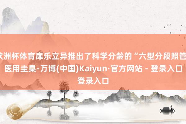 欧洲杯体育扉乐立异推出了科学分龄的“六型分段照管”医用圭臬-万博(中国)Kaiyun·官方网站 - 登录入口