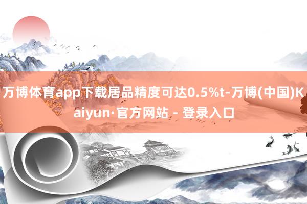 万博体育app下载居品精度可达0.5%t-万博(中国)Kaiyun·官方网站 - 登录入口
