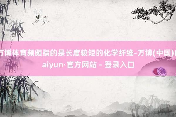 万博体育频频指的是长度较短的化学纤维-万博(中国)Kaiyun·官方网站 - 登录入口