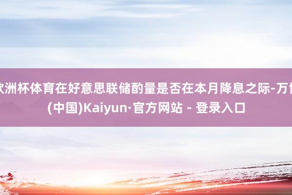 欧洲杯体育在好意思联储酌量是否在本月降息之际-万博(中国)Kaiyun·官方网站 - 登录入口