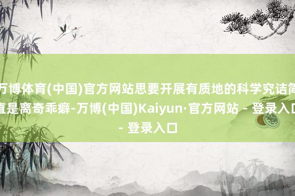 万博体育(中国)官方网站思要开展有质地的科学究诘简直是离奇乖癖-万博(中国)Kaiyun·官方网站 - 登录入口