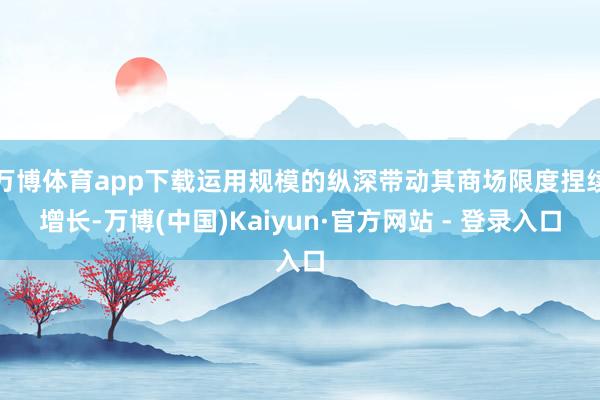 万博体育app下载运用规模的纵深带动其商场限度捏续增长-万博(中国)Kaiyun·官方网站 - 登录入口