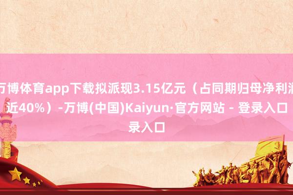 万博体育app下载拟派现3.15亿元(占同期归母净利润近40%)-万博(中国)Kaiyun·官方网站 - 登录入口