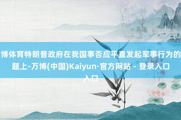 万博体育特朗普政府在我国事否应平直发起军事行为的问题上-万博(中国)Kaiyun·官方网站 - 登录入口