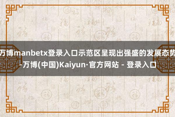 万博manbetx登录入口示范区呈现出强盛的发展态势-万博(中国)Kaiyun·官方网站 - 登录入口