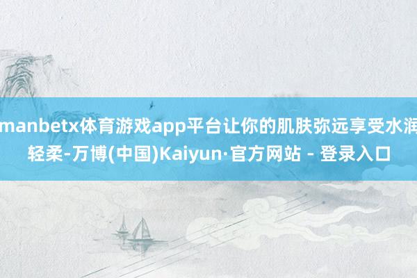 manbetx体育游戏app平台让你的肌肤弥远享受水润轻柔-万博(中国)Kaiyun·官方网站 - 登录入口