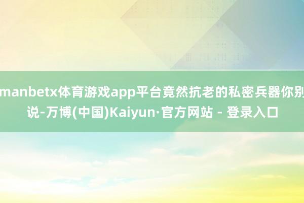 manbetx体育游戏app平台竟然抗老的私密兵器你别说-万博(中国)Kaiyun·官方网站 - 登录入口