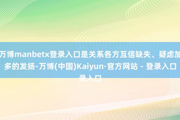 万博manbetx登录入口是关系各方互信缺失、疑虑加多的发扬-万博(中国)Kaiyun·官方网站 - 登录入口