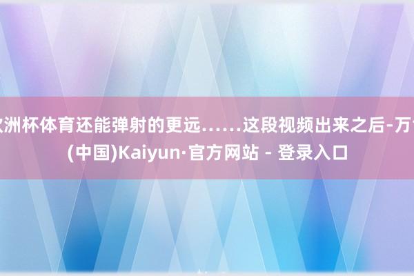 欧洲杯体育还能弹射的更远……这段视频出来之后-万博(中国)Kaiyun·官方网站 - 登录入口