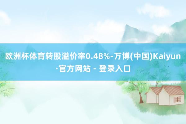 欧洲杯体育转股溢价率0.48%-万博(中国)Kaiyun·官方网站 - 登录入口