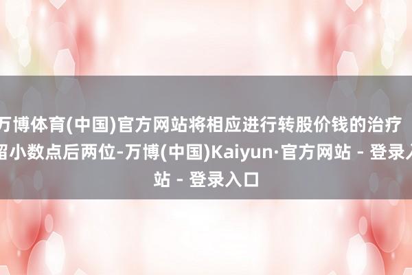 万博体育(中国)官方网站将相应进行转股价钱的治疗(保留小数点后两位-万博(中国)Kaiyun·官方网站 - 登录入口