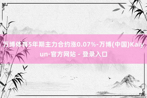 万博体育5年期主力合约涨0.07%-万博(中国)Kaiyun·官方网站 - 登录入口