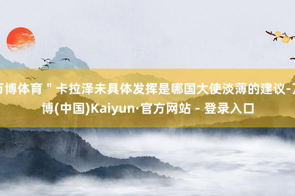 万博体育＂卡拉泽未具体发挥是哪国大使淡薄的建议-万博(中国)Kaiyun·官方网站 - 登录入口