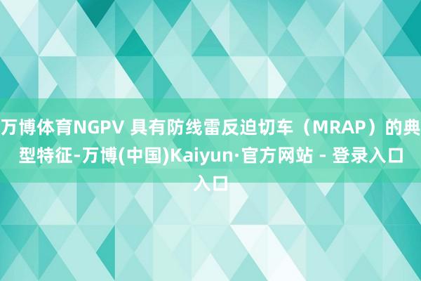 万博体育NGPV 具有防线雷反迫切车（MRAP）的典型特征-万博(中国)Kaiyun·官方网站 - 登录入口