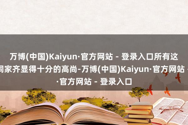 万博(中国)Kaiyun·官方网站 - 登录入口所有这个词这个词家齐显得十分的高尚-万博(中国)Kaiyun·官方网站 - 登录入口
