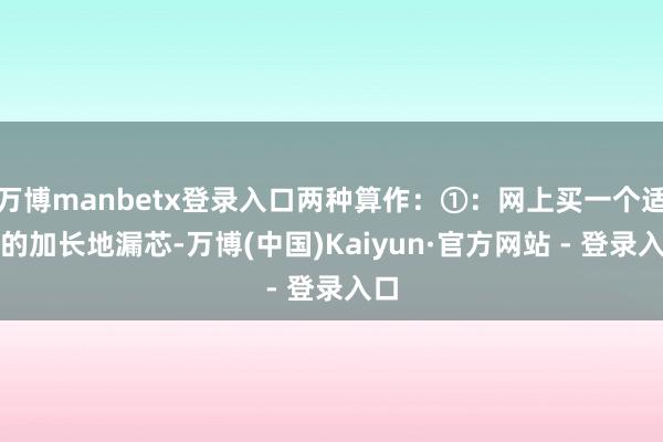 万博manbetx登录入口两种算作：①：网上买一个适配的加长地漏芯-万博(中国)Kaiyun·官方网站 - 登录入口
