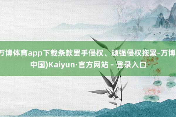 万博体育app下载条款罢手侵权、顽强侵权拖累-万博(中国)Kaiyun·官方网站 - 登录入口