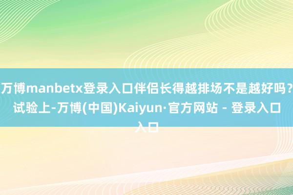 万博manbetx登录入口伴侣长得越排场不是越好吗?试验上-万博(中国)Kaiyun·官方网站 - 登录入口