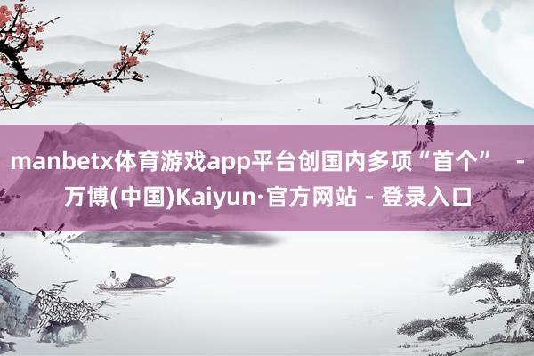 manbetx体育游戏app平台创国内多项“首个” -万博(中国)Kaiyun·官方网站 - 登录入口