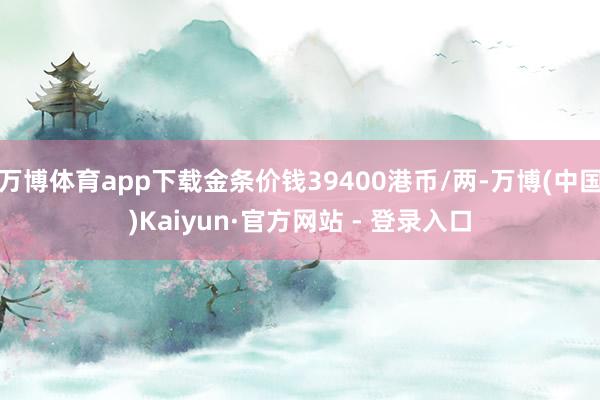 万博体育app下载金条价钱39400港币/两-万博(中国)Kaiyun·官方网站 - 登录入口
