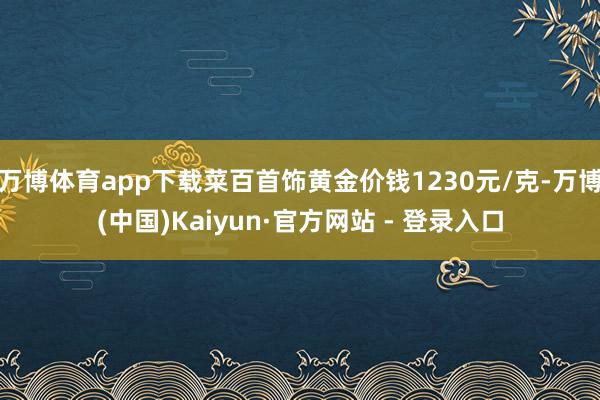 万博体育app下载菜百首饰黄金价钱1230元/克-万博(中国)Kaiyun·官方网站 - 登录入口